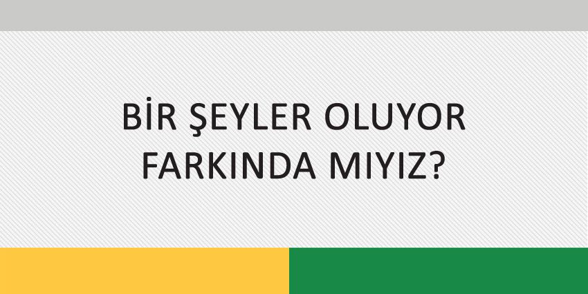 BİR ŞEYLER OLUYOR FARKINDA MIYIZ?