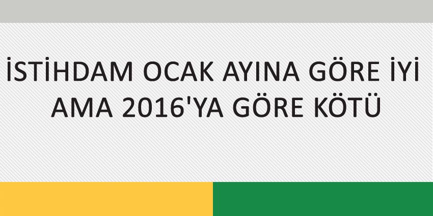 İSTİHDAM OCAK AYINA GÖRE İYİ AMA 2016’YA GÖRE KÖTÜ