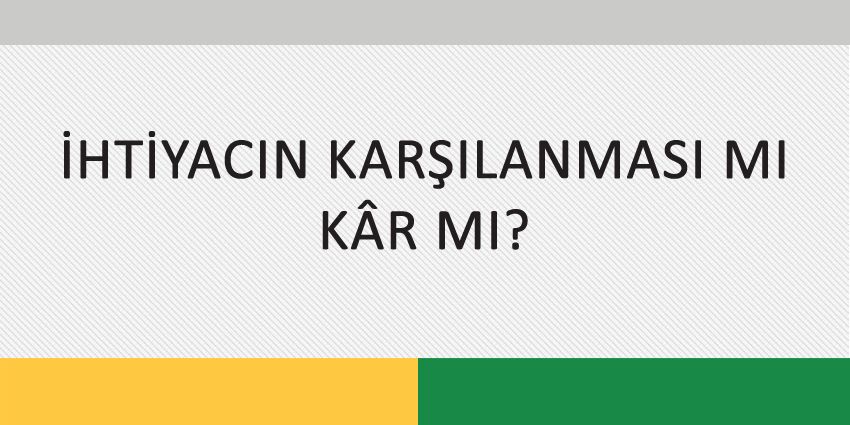 İHTİYACIN KARŞILANMASI MI, KÂR MI?