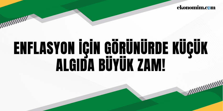 ENFLASYON İÇİN GÖRÜNÜRDE KÜÇÜK, ALGIDA BÜYÜK ZAM!