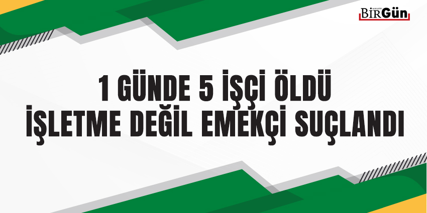 1 GÜNDE 5 İŞÇİ ÖLDÜ İŞLETME DEĞİL EMEKÇİ SUÇLANDI