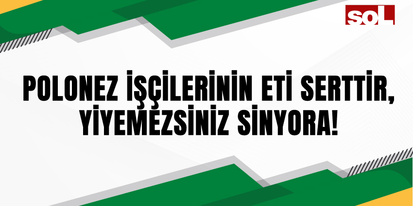 POLONEZ İŞÇİLERİNİN ETİ SERTTİR, YİYEMEZSİNİZ SİNYORA!