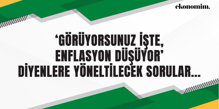 ‘GÖRÜYORSUNUZ İŞTE, ENFLASYON DÜŞÜYOR’ DİYENLERE YÖNELTİLECEK SORULAR…