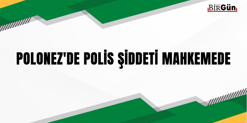 POLONEZ’DE POLİS ŞİDDETİ MAHKEMEDE