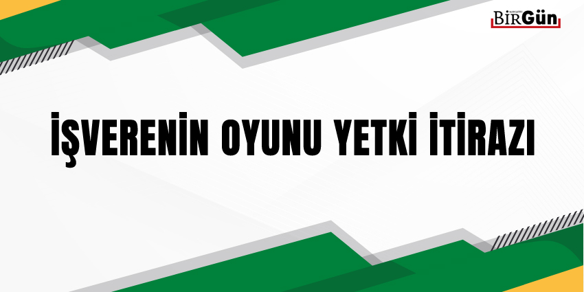 İŞVERENİN OYUNU YETKİ İTİRAZI