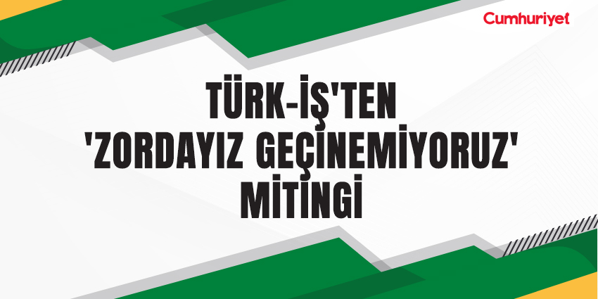 TÜRK-İŞ’TEN ‘ZORDAYIZ GEÇİNEMİYORUZ’ MİTİNGİ