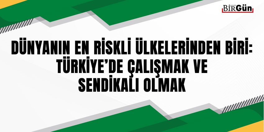 DÜNYANIN EN RİSKLİ ÜLKELERİNDEN BİRİ: TÜRKİYE’DE ÇALIŞMAK VE SENDİKALI OLMAK