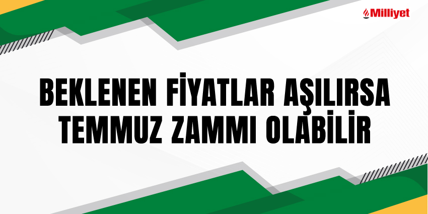 BEKLENEN FİYATLAR AŞILIRSA TEMMUZ ZAMMI OLABİLİR